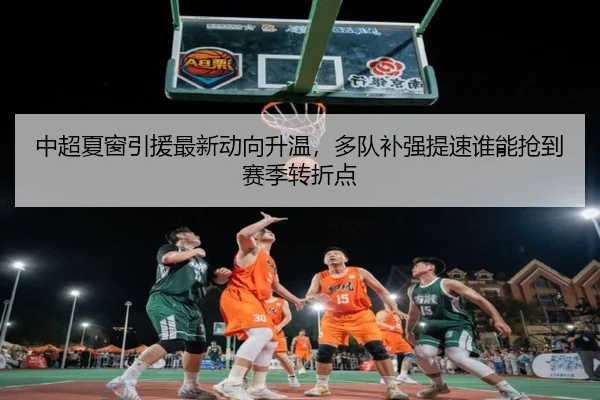 中超夏窗引援最新动向升温，多队补强提速谁能抢到赛季转折点