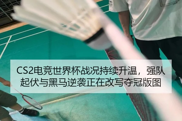 CS2电竞世界杯战况持续升温，强队起伏与黑马逆袭正在改写夺冠版图